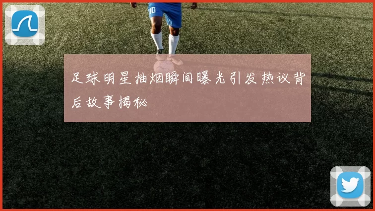 足球明星抽烟瞬间曝光引发热议背后故事揭秘
