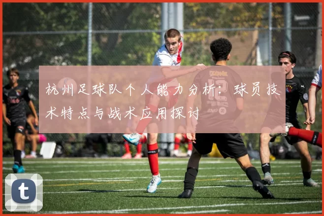 杭州足球队个人能力分析：球员技术特点与战术应用探讨