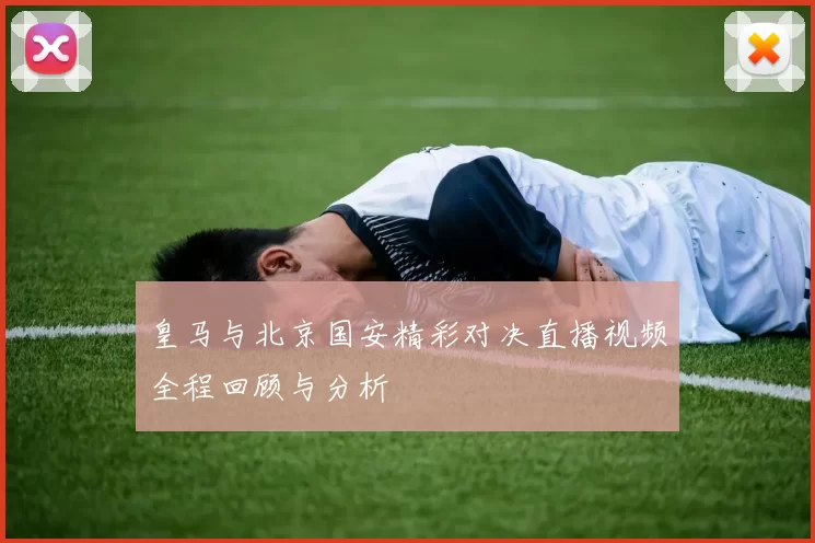 皇马与北京国安精彩对决直播视频全程回顾与分析
