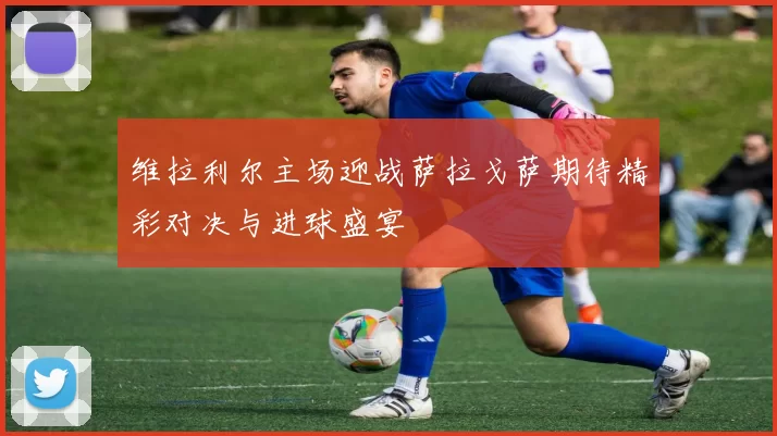 维拉利尔主场迎战萨拉戈萨期待精彩对决与进球盛宴