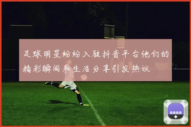 足球明星纷纷入驻抖音平台他们的精彩瞬间和生活分享引发热议