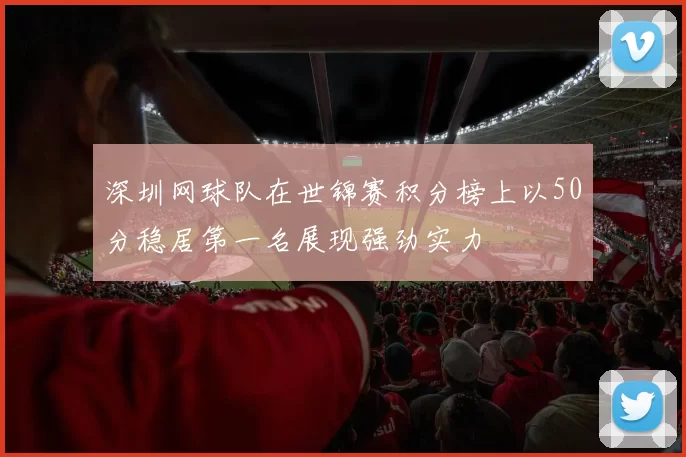 深圳网球队在世锦赛积分榜上以50分稳居第一名展现强劲实力