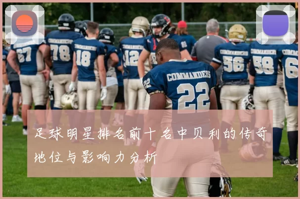 足球明星排名前十名中贝利的传奇地位与影响力分析