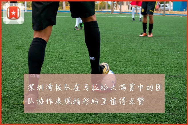 深圳滑板队在马拉松大满贯中的团队协作表现精彩纷呈值得点赞