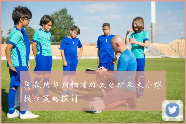 阿森纳与利物浦对决分析及大小球投注策略探讨